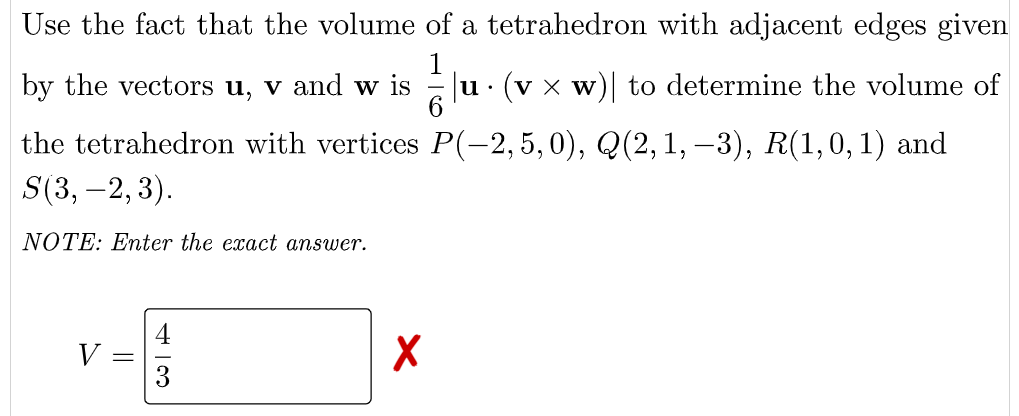 Use the fact that the volume of a tetrahedron with adjacent edges given
by the vectors u, v and w is Ju · (v x w)| to determine the volume of
the tetrahedron with vertices P(–2, 5, 0), Q(2,1, –3), R(1,0, 1) and
S(3, –2, 3).
NOTE: Enter the exact answer.
V
