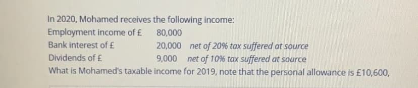 In 2020, Mohamed receives the following income:
Employment income of £
80,000
Bank interest of £
20,000 net of 20% tax suffered at source
9,000 net of 10% tax suffered at source
What is Mohamed's taxable income for 2019, note that the personal allowance is £10,600,
Dividends of £
