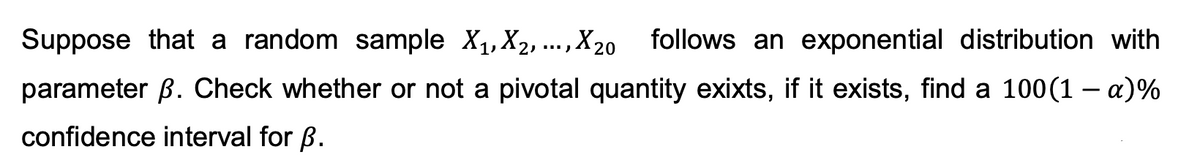 Suppose that a random sample X₁, X₂,..., X20
,X20 follows an exponential distribution with
parameter B. Check whether or not a pivotal quantity exixts, if it exists, find a 100(1-a)%
confidence interval for p.