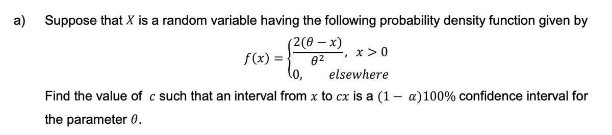a) Suppose that X is a random variable having the following probability density function given by
(2(0-x)
0²
f(x) =
x > 0
0,
elsewhere
Find the value of c such that an interval from x to cx is a (1 − a)100% confidence interval for
the parameter 0.
2
=