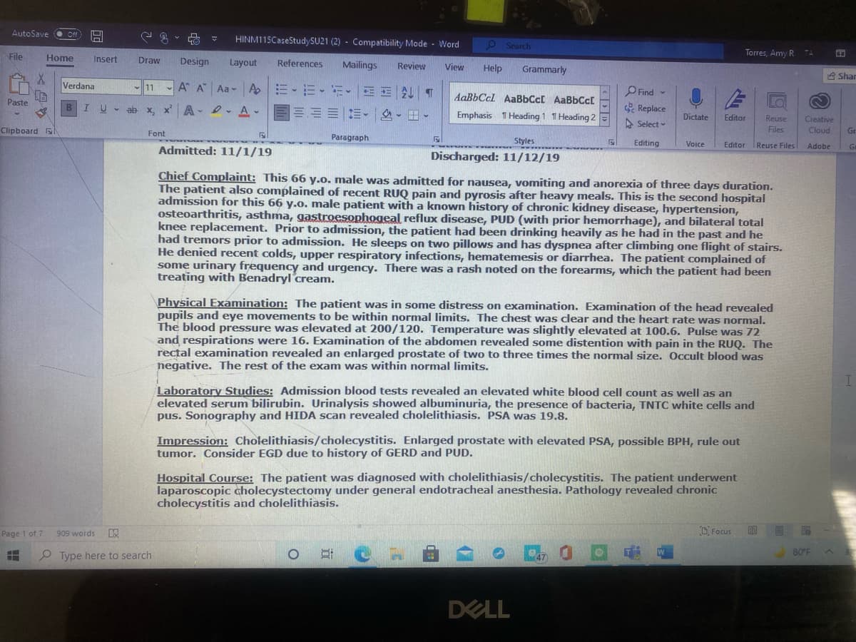 AutoSave
HINM115CaseStudySU21 (2) - Compatibility Mode - Word
2Search
File
Home
Torres, Amy R
Insert
Draw
Design
Layout
References
Mailings
Review
View
Help
Grammarly
A Shar
Verdana
- A A"
Aa - A
- 11
PFind -
AaBbCcl AABBCC AaBbCc[
Paste
U - ab x
A- 2. A-
三三、 、田、
Replace
Emphasis T Heading 1 T Heading 2
Dictate
Editor
Reuse
Creative
A Select -
Clipboard
Font
Files
Cloud
Gr
Paragraph
Styles
wwwwwww w wwww
Editing
Voice
Editor
Reuse Files
Adobe
Gr
Admitted: 11/1/19
Discharged: 11/12/19
Chief Complaint: This 66 y.o. male was admitted for nausea, vomiting and anorexia of three days duration.
The patient also complained of recent RUQ pain and pyrosis after heavy meals. This is the second hospital
admission for this 66 y.o. male patient with a known history of chronic kidney disease, hypertension,
osteoarthritis, asthma, gastroesophogeal reflux disease, PUD (with prior hemorrhage), and bilateral total
knee replacement. Prior to admission, the patient had been drinking heavily as he had in the past and he
had tremors prior to admission. He sleeps on two pillows and has dyspnea after climbing one flight of stairs.
He denied recent colds, upper respiratory infections, hematemesis or diarrhea. The patient complained of
some urinary frequency and urgency. There was a rash noted on the forearms, which the patient had been
treating with Benadryl cream.
Physical Examination: The patient was in some distress on examination. Examination of the head revealed
pupils and eye movements to be within normal limits. The chest was clear and the heart rate was normal.
The blood pressure was elevated at 200/120. Tem
and respirations were 16. Examination of the abdomen revealed some distention with pain in the RUQ. The
rectal examination revealed an enlarged prostate of two to three times the normal size. Occult blood was
negative. The rest of the exam was within normal limits.
erature was slightly elevated at 100.6. Pulse was 72
Laboratory Studies: Admission blood tests revealed an elevated white blood cell count as well as an
elevated serum bilirubin. Urinalysis showed albuminuria, the presence of bacteria, TNTC white cells and
pus. Sonography and HIDA scan revealed cholelithiasis. PSA was 19.8.
Impression: Cholelithiasis/cholecystitis. Enlarged prostate with elevated PSA, possible BPH, rule out
tumor. Consider EGD due to history of GERD and PUD.
Hospital Course: The patient was diagnosed with cholelithiasis/cholecystitis. The patient underwent
laparoscopic cholecystectomy under general endotracheal anesthesia. Pathology revealed chronic
cholecystitis and cholelithiasis.
Page 1 of 7
D Focus
目 尾
909 words
80°F
P Type here to search
DELL
