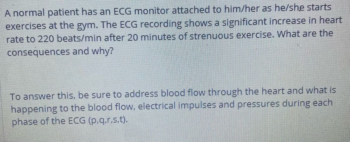 A normal patient has an ECG monitor attached to him/her as he/she starts
exercises at the gym. The ECG recording shows a significant increase in heart
rate to 220 beats/min after 20 minutes of strenuous exercise. What are the
consequences and why?
To answer this, be sure to address blood flow through the heart and what is
happening to the blood flow, electrical impulses and pressures during each
phase of the ECG (p,q.r.s.t).
