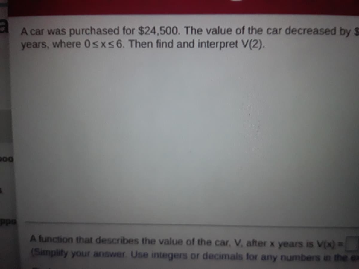 A car was purchased for $24,500. The value of the car decreased by $
years, where 0sxs6. Then find and interpret V(2).
Ppa
A function that describes the value of the car, V, after x years is V(x) 3
(Simplify your answer. Use integers or decimals for any numbers in the ex
