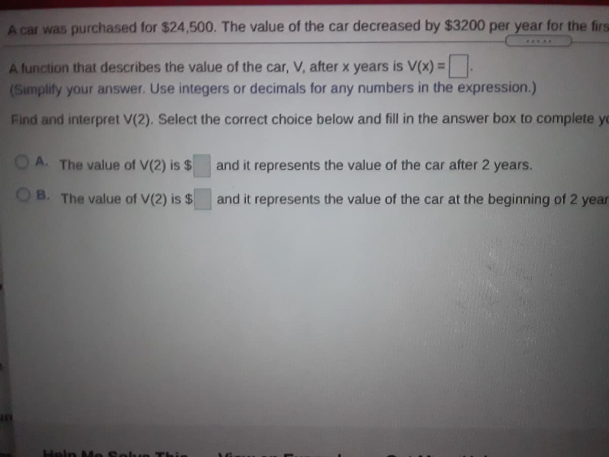 A car was purchased for $24,500. The value of the car decreased by $3200 per year for the firs
A function that describes the value of the car, V, after x years is V(x) =:
(Simplify your answer. Use integers or decimals for any numbers in the expression.)
%3D
Find and interpret V(2). Select the correct choice below and fill in the answer box to complete yo
OA. The value of V(2) is $
and it represents the value of the car after 2 years.
OB. The value of V(2) is $
and it represents the value of the car at the beginning of 2 year
Heln Mo Soh
