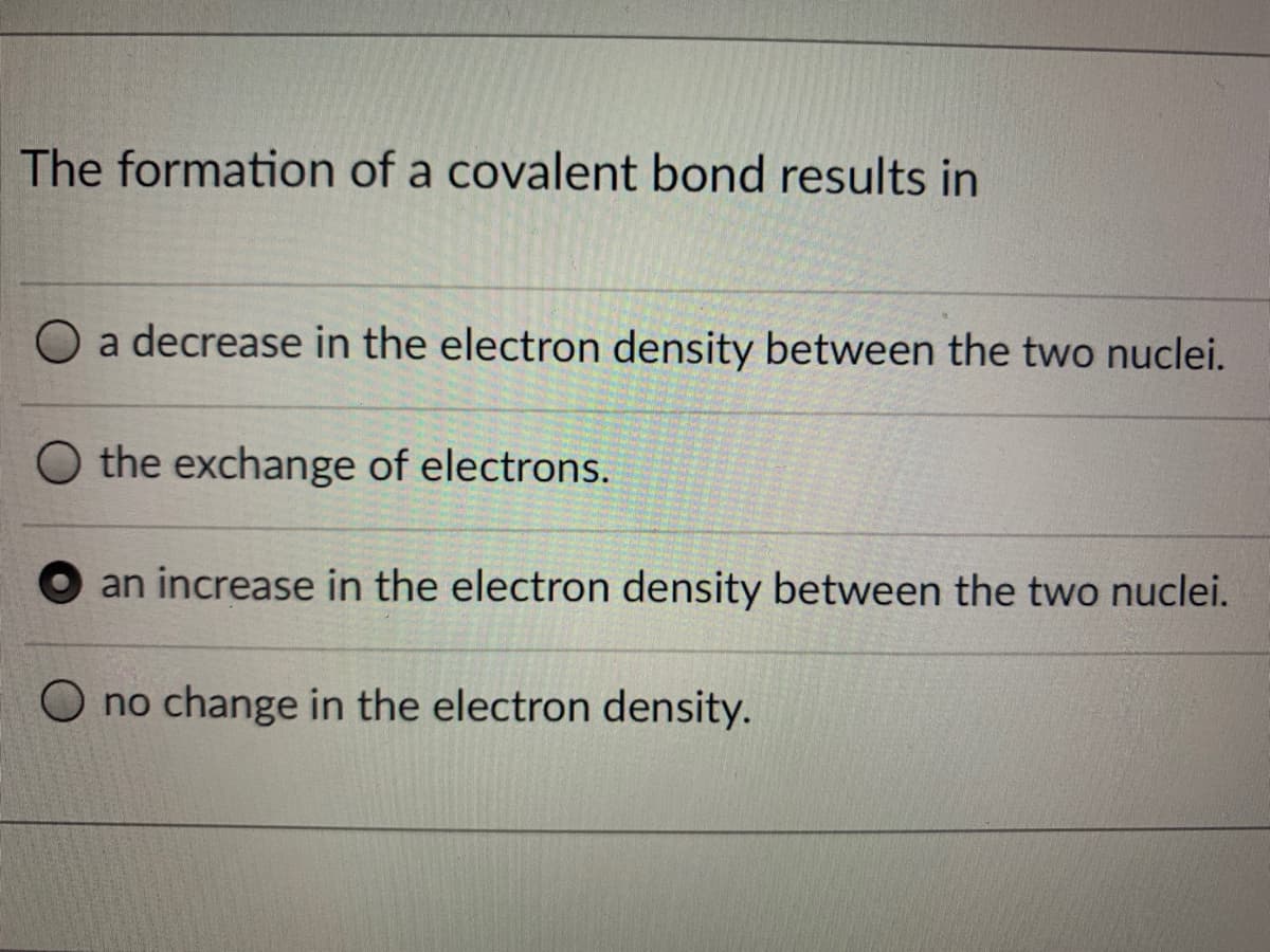 The formation of a covalent bond results in
a decrease in the electron density between the two nuclei.
the exchange of electrons.
an increase in the electron density between the two nuclei.
O no change in the electron density.
