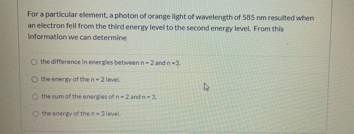 For a particular element, a photon of orange light of wavelength of 585 nm resulted when
an electron fell from the third energy level to the second energy level. From this
information we can determine
O the difference in energies between n 2 and n-3.
!!
O the energy of the n 21level.
O the sum of the energies of n 2 and n = 3.
%3D
O the energy of the n =3 level.
