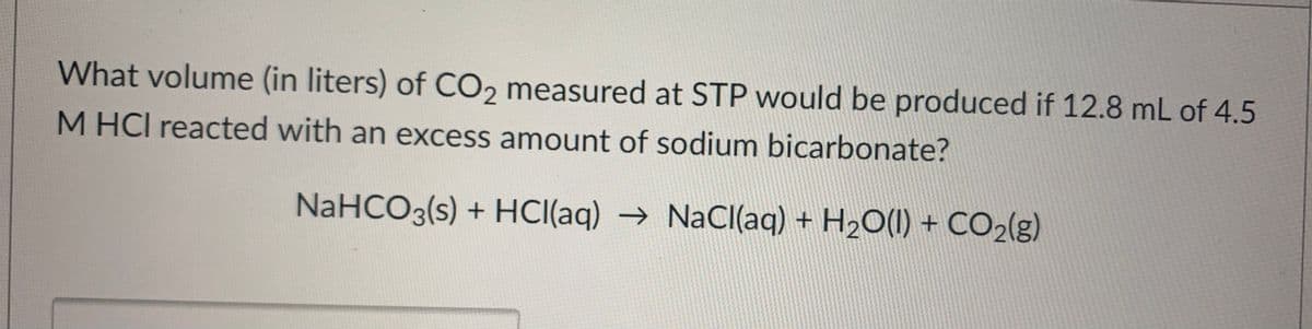 What volume (in liters) of CO, measured at STP would be produced if 12.8 mL of 4.5
M HCI reacted with an excess amount of sodium bicarbonate?
NaHCO3(s) + HCI((aq) → NaCl(aq) + H2O(1) + CO2(g)
