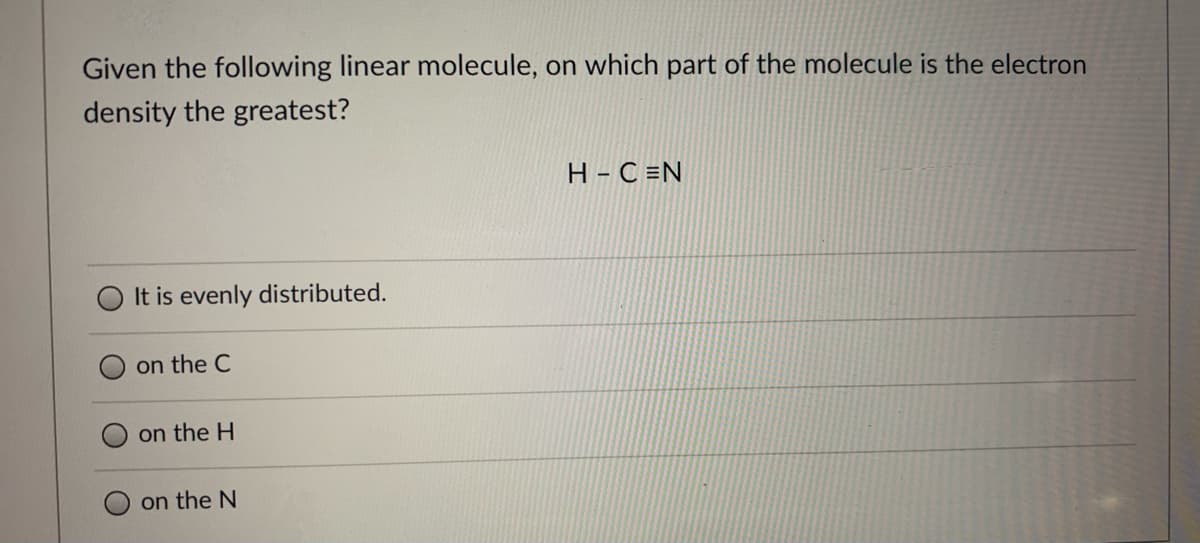 Given the following linear molecule, on which part of the molecule is the electron
density the greatest?
H - C =N
It is evenly distributed.
on the C
on the H
on the N
