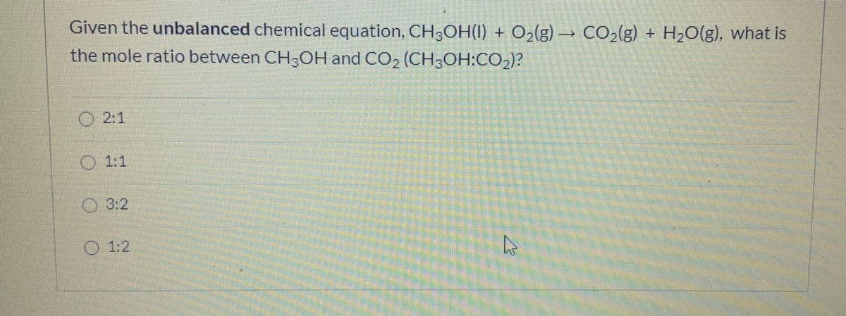 Given the unbalanced chemical equation, CH3OH(I) + O2(g) CO2(g) + H20(g), what is
the mole ratio between CH3OH and CO2 (CH;OH:CO2)?
O 2:1
O 1:1
O 3:2
O 1:2
