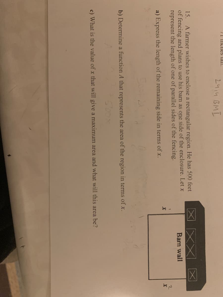 71 Inenes tall.
2414 BMI
A farmer wishes to enclose a rectangular region. He has 500 feet
of fencing and plans to use his barn as one side of the enclosure. Let x
represent the length of one of parallel sides of the fencing.
15.
Barn wall
a) Express the length of the remaining side in terms of x.
b) Determine a function A that represents the area of the region in terms of x.
500
c) What is the value of x that will give a maximum area and what will this area be?
