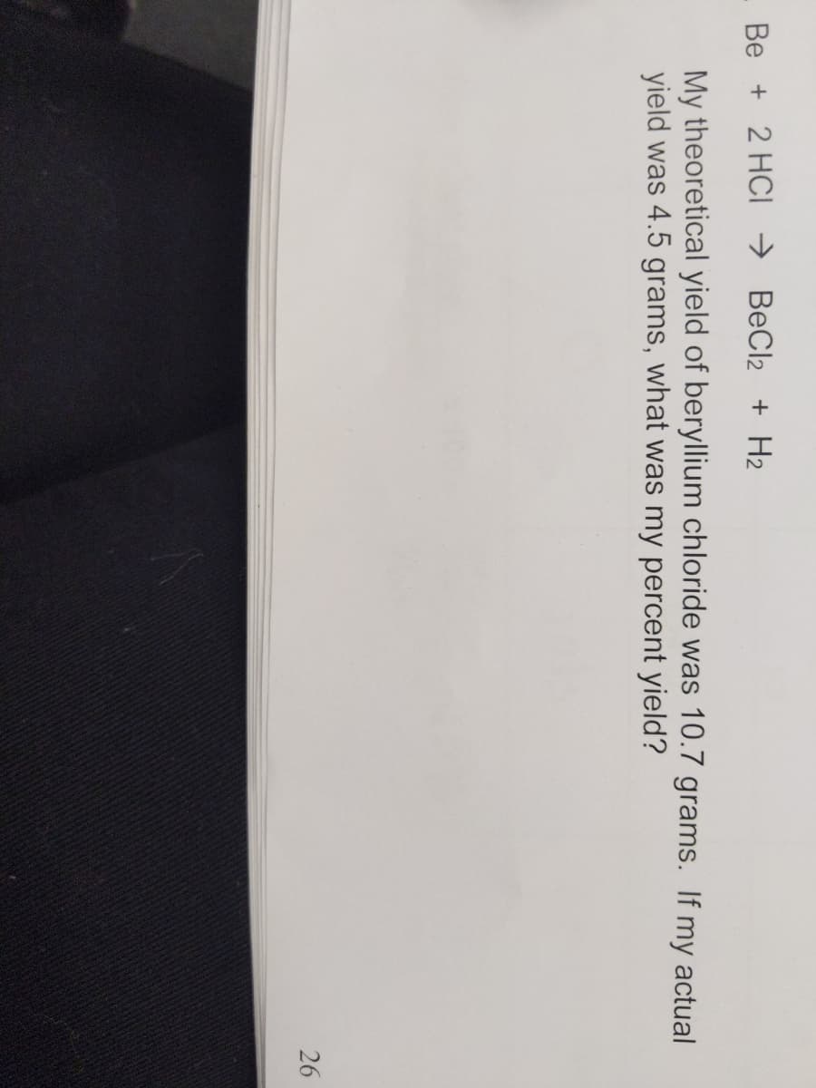 Be + 2 HCI → BeCl2 + H2
My theoretical yield of beryllium chloride was 10.7 grams. If my actual
yield was 4.5 grams, what was my percent yield?
26
