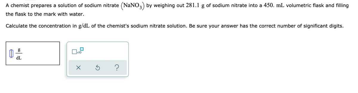 A chemist prepares a solution of sodium nitrate (NaNO,) by weighing out 281.1 g of sodium nitrate into a 450. mL volumetric flask and filling
the flask to the mark with water.
Calculate the concentration in g/dL of the chemist's sodium nitrate solution. Be sure your answer has the correct number of significant digits.
dL
