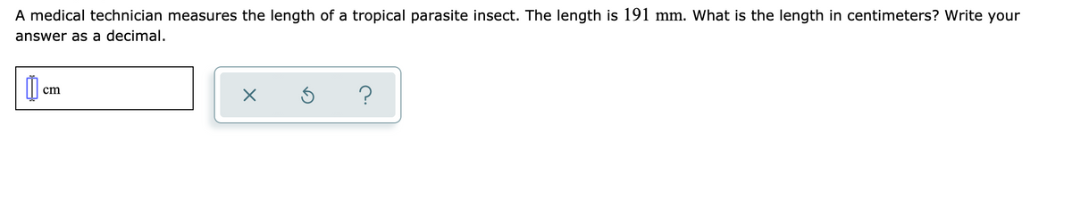A medical technician measures the length of a tropical parasite insect. The length is 191 mm. What is the length in centimeters? Write your
answer as a decimal.
?
cm
