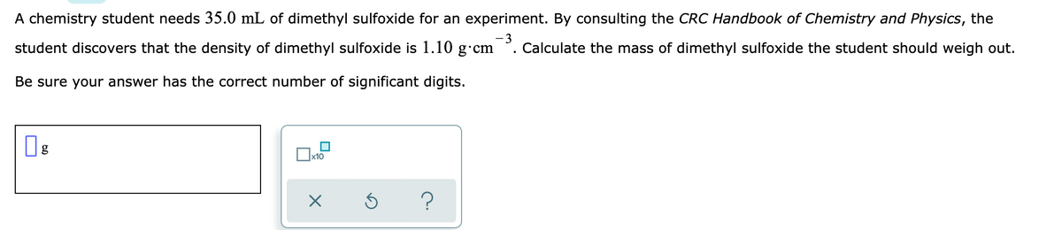 A chemistry student needs 35.0 mL of dimethyl sulfoxide for an experiment. By consulting the CRC Handbook of Chemistry and Physics, the
student discovers that the density of dimethyl sulfoxide is 1.10 g·cm
-3
Calculate the mass of dimethyl sulfoxide the student should weigh out.
Be sure your answer has the correct number of significant digits.
?
