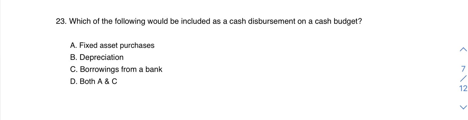 23. Which of the following would be included as a cash disbursement on a cash budget?
A. Fixed asset purchases
B. Depreciation
C. Borrowings from a bank
D. Both A & C
12
