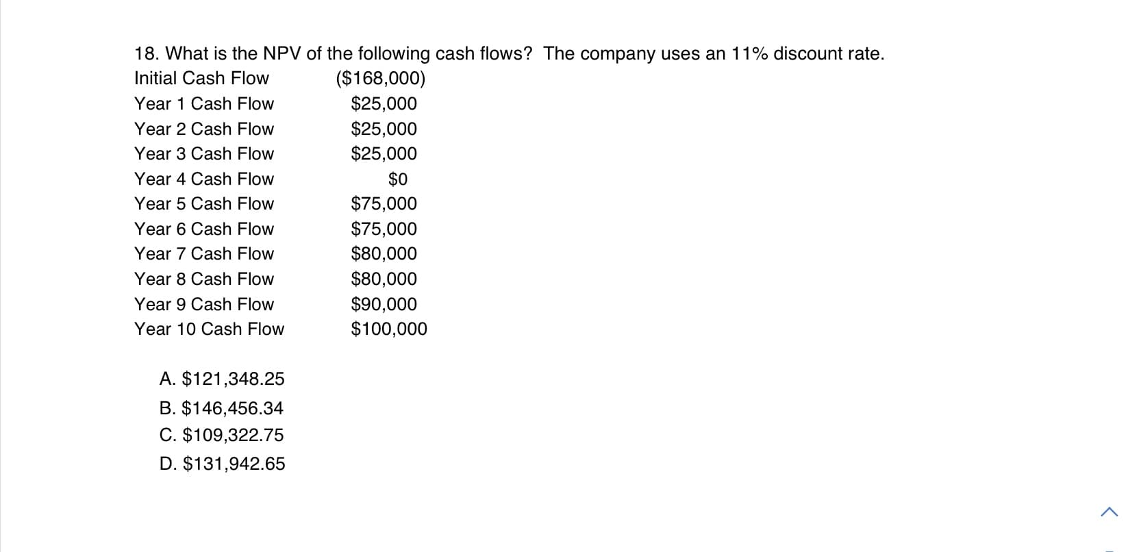 18. What is the NPV of the following cash flows? The company uses an 11% discount rate.
($168,000)
$25,000
$25,000
$25,000
Initial Cash Flow
Year 1 Cash Flow
Year 2 Cash Flow
Year 3 Cash Flow
Year 4 Cash Flow
$0
$75,000
$75,000
$80,000
Year 5 Cash Flow
Year 6 Cash Flow
Year 7 Cash Flow
$80,000
$90,000
$100,000
Year 8 Cash Flow
Year 9 Cash Flow
Year 10 Cash Flow
A. $121,348.25
B. $146,456.34
C. $109,322.75
D. $131,942.65
