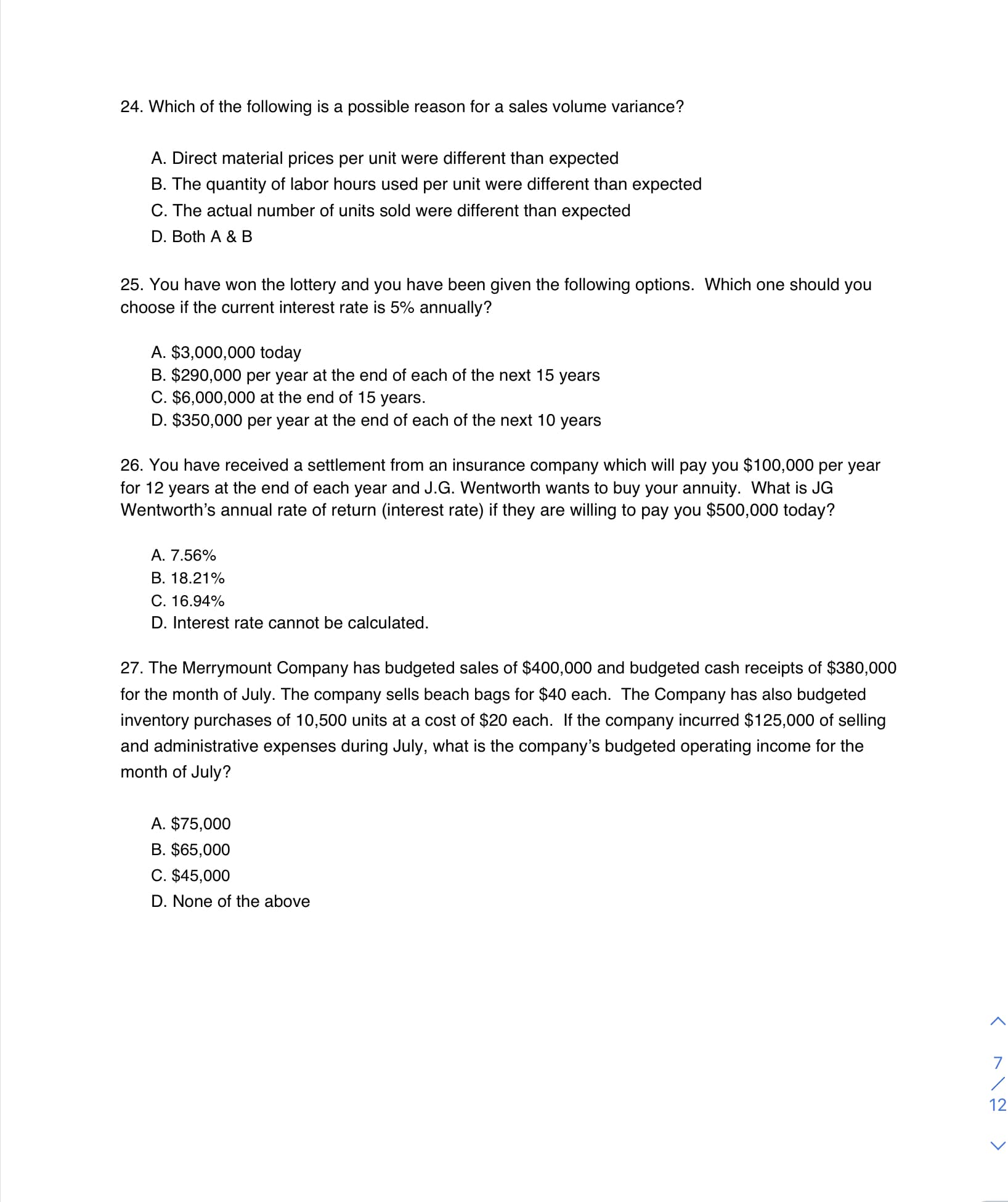 24. Which of the following is a possible reason for a sales volume variance?
A. Direct material prices per unit were different than expected
B. The quantity of labor hours used per unit were different than expected
C. The actual number of units sold were different than expected
D. Both A & B
25. You have won the lottery and you have been given the following options. Which one should you
choose if the current interest rate is 5% annually?
A. $3,000,000 today
B. $290,000 per year at the end of each of the next 15 years
C. $6,000,000 at the end of 15 years.
D. $350,000 per year at the end of each of the next 10 years
26. You have received a settlement from an insurance company which will pay you $100,000 per year
for 12 years at the end of each year and J.G. Wentworth wants to buy your annuity. What is JG
Wentworth's annual rate of return (interest rate) if they are willing to pay you $500,000 today?
A. 7.56%
B. 18.21%
C. 16.94%
D. Interest rate cannot be calculated.
27. The Merrymount Company has budgeted sales of $400,000 and budgeted cash receipts of $380,000
for the month of July. The company sells beach bags for $40 each. The Company has also budgeted
inventory purchases of 10,500 units at a cost of $20 each. If the company incurred $125,000 of selling
and administrative expenses during July, what is the company's budgeted operating income for the
month of July?
A. $75,000
B. $65,000
C. $45,000
D. None of the above
12
