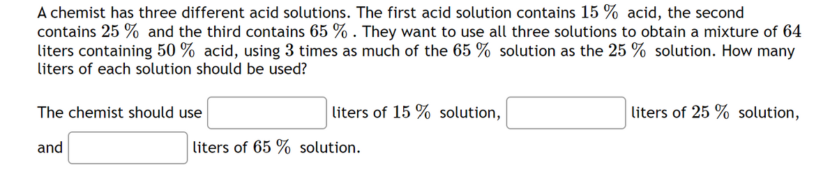 A chemist has three different acid solutions. The first acid solution contains 15 % acid, the second
contains 25 % and the third contains 65 % . They want to use all three solutions to obtain a mixture of 64
liters containing 50 % acid, using 3 times as much of the 65 % solution as the 25 % solution. How many
liters of each solution should be used?
The chemist should use
liters of 15 % solution,
liters of 25 % solution,
and
liters of 65 % solution.
