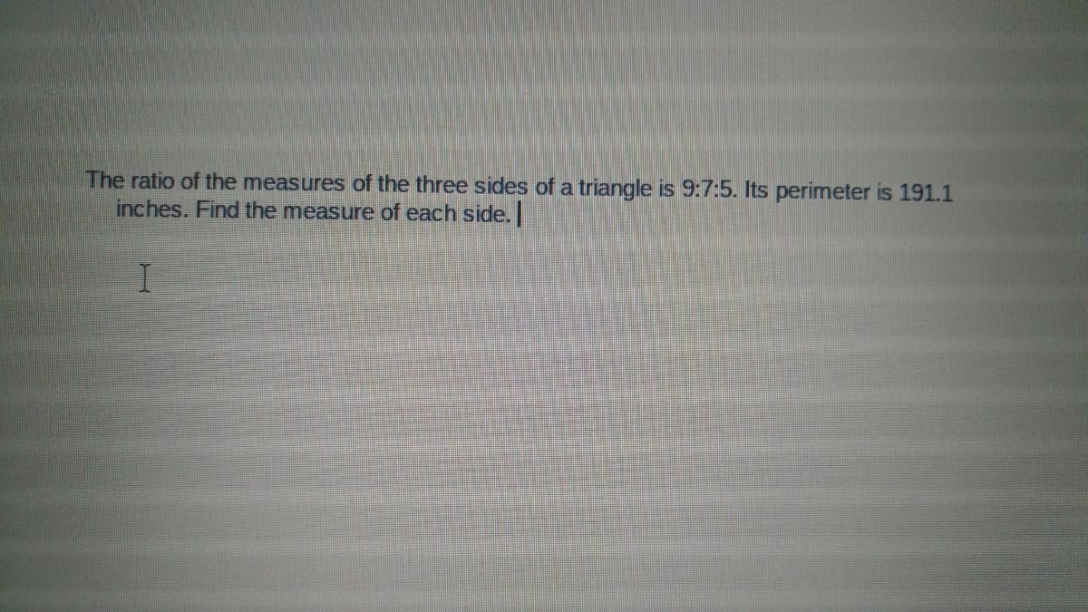 The ratio of the measures of the three sides of a triangle is 9:7:5. Its perimeter is 191.1
inches. Find the measure of each side.

