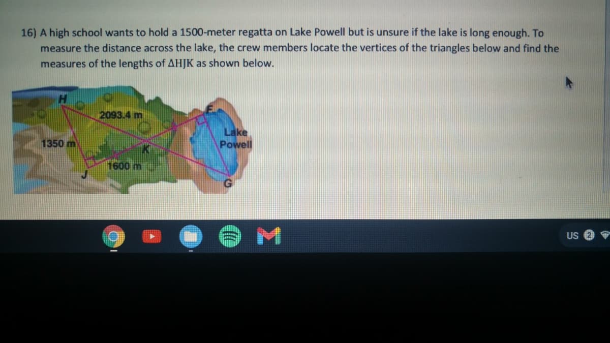16) A high school wants to hold a 1500-meter regatta on Lake Powell but is unsure if the lake is long enough. To
measure the distance across the lake, the crew members locate the vertices of the triangles below and find the
measures of the lengths of AHJK as shown below.
2093.4 m
Lake
Powell
1350 m
1600m
US
