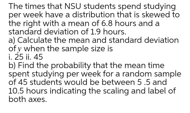 The times that NSU students spend studying
per week have a distribution that is skewed to
the right with a mean of 6.8 hours and a
standard deviation of 1.9 hours.
a) Calculate the mean and standard deviation
of y when the sample size is
i. 25 ii. 45
b) Find the probability that the mean time
spent studying per week for a random sample
of 45 students would be between 5 .5 and
10.5 hours indicating the scaling and label of
both axes.

