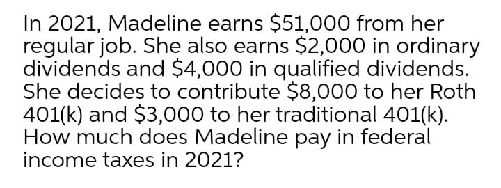 In 2021, Madeline earns $51,000 from her
regular job. She also earns $2,000 in ordinary
dividends and $4,000 in qualified dividends.
She decides to contribute $8,000 to her Roth
401(k) and $3,000 to her traditional 401(k).
How much does Madeline pay in federal
income taxes in 2021?
