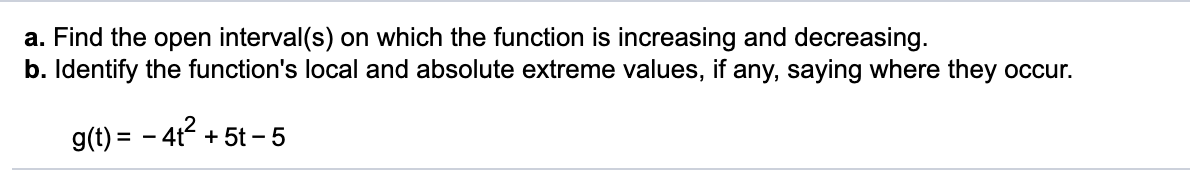 a. Find the open interval(s) on which the function is increasing and decreasing.
b. Identify the function's local and absolute extreme values, if any, saying where they occur.
g(t) = – 41? +
+ 5t – 5
