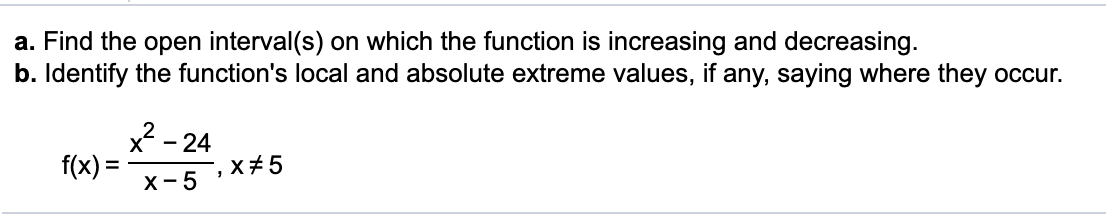 a. Find the open interval(s) on which the function is increasing and decreasing.
b. Identify the function's local and absolute extreme values, if any, saying where they occur.
x? -
f(x) =
- 24
X+5
х -5
