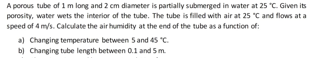 A porous tube of 1 m long and 2 cm diameter is partially submerged in water at 25 °C. Given its
porosity, water wets the interior of the tube. The tube is filled with air at 25 °C and flows at a
speed of 4 m/s. Calculate the air humidity at the end of the tube as a function of:
a) Changing temperature between 5 and 45 °C.
b) Changing tube length between 0.1 and 5 m.

