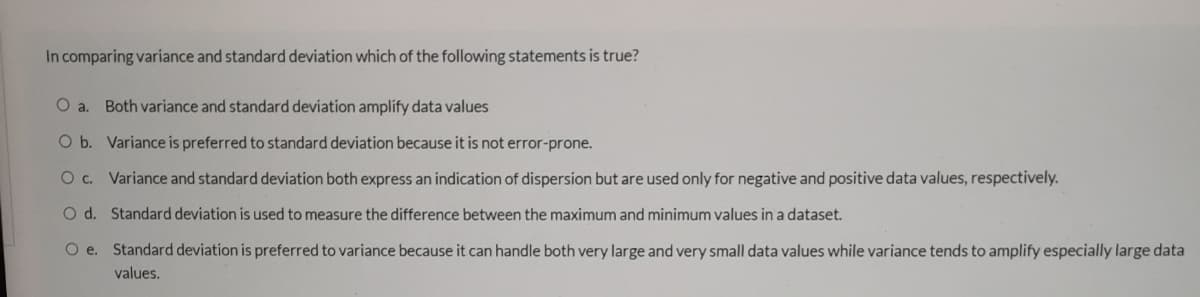 In comparing variance and standard deviation which of the following statements is true?
O a. Both variance and standard deviation amplify data values
Ob. Variance is preferred to standard deviation because it is not error-prone.
O c. Variance and standard deviation both express an indication of dispersion but are used only for negative and positive data values, respectively.
O d. Standard deviation is used to measure the difference between the maximum and minimum values in a dataset.
O e. Standard deviation is preferred to variance because it can handle both very large and very small data values while variance tends to amplify especially large data
values.
