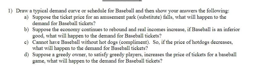 1) Draw a typical demand curve or schedule for Baseball and then show your answers the following:
a) Suppose the ticket price for an amusement park (substitute) falls, what will happen to the
demand for Baseball tickets?
b) Suppose the economy continues to rebound and real incomes increase, if Baseball is an inferior
good, what will happen to the demand for Baseball tickets?
c) Cannot have Baseball without hot dogs (compliment). So, if the price of hotdogs decreases.
what will happen to the demand for Baseball tickets?
d) Suppose a greedy owner, to satisfy greedy players, increases the price of tickets for a baseball
game, what will happen to the demand for Baseball tickets?