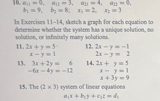 10. a1 = 0,
b₁ =9,
a12 = 3,
b₂ = 8;
In Exercises 11-14, sketch a graph for each equation to
determine whether the system has a unique solution, no
solution, or infinitely many solutions.
11. 2x+y=5
x - y = 1
13. 3x+2y=
a21 = 4, a22 = 0,
x₁=2, x₂ = 3
6
-6x - 4y = -12
12. 2x -y = -1
2x - y = 2
14. 2x + y = 5
x -
y = 1
x+3y=9
15. The (2 x 3) system of linear equations
a₁x + b₁y+c₁z