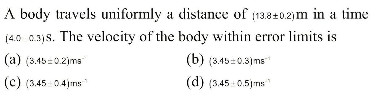 A body travels uniformly a distance of (13.8+ 0.2) m in a time
(4.0 + 0.3) S. The velocity of the body within error limits is
(a) (3.45+0.2)ms
(b) (3.45+0.3)ms
1
(c) (3.45+0.4)ms
(d) (3.45+0.5)ms'

