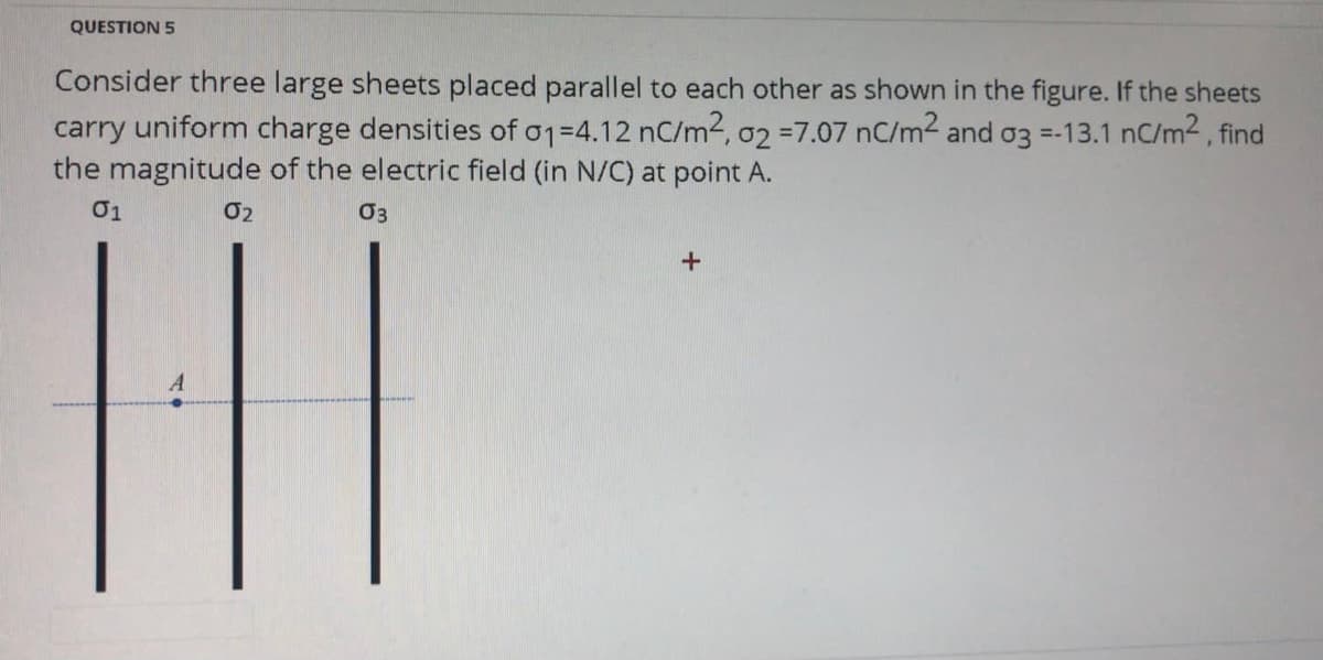 QUESTION 5
Consider three large sheets placed parallel to each other as shown in the figure. If the sheets
carry uniform charge densities of o1=4.12 nC/m2, 02 =7.07 nC/m2 and o3 =-13.1 nC/m2 , find
the magnitude of the electric field (in N/C) at point A.
01
02
+
