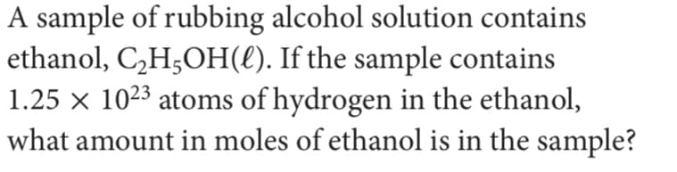 A sample of rubbing alcohol solution contains
ethanol, C,H;OH(€). If the sample contains
1.25 × 1023 atoms of hydrogen in the ethanol,
what amount in moles of ethanol is in the sample?
