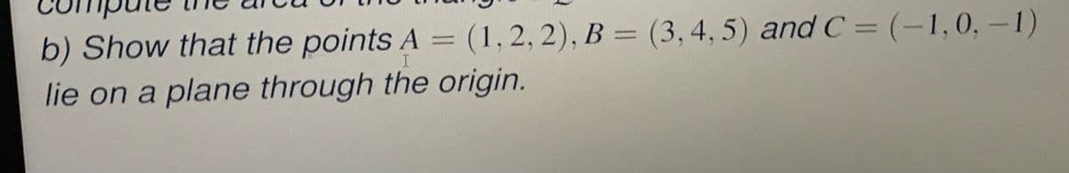 b) Show that the points A = (1,2, 2), B = (3,4, 5) and C =(-1,0,-1)
I
lie on a plane through the origin.
