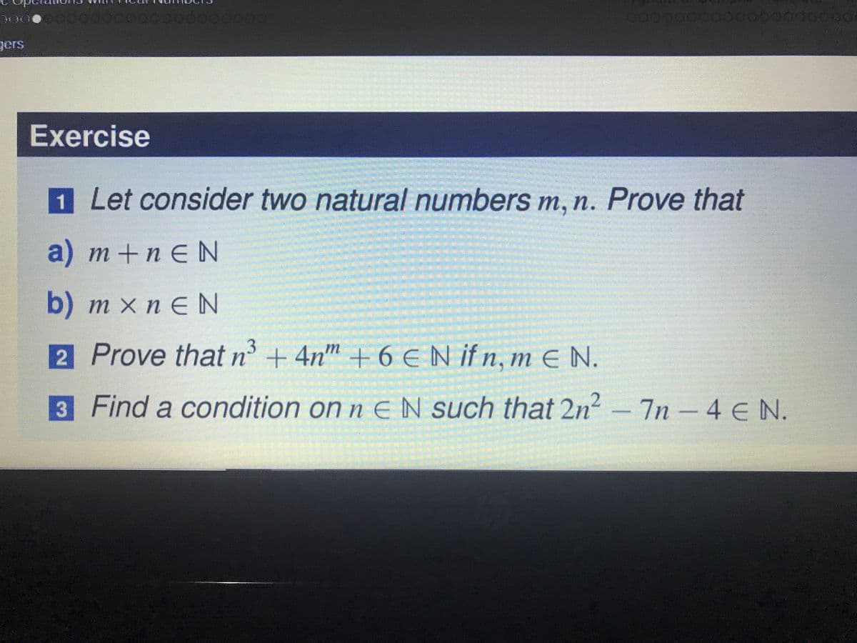 200
gers
Exercise
1
Let consider two natural numbers m, n. Prove that
a) m+n EN
b) m x n eN
2 Prove that n' + 4n
m +
6 EN if n, m E N.
3 Find a condition on n EN such that 2n2-7n-4 E N.
