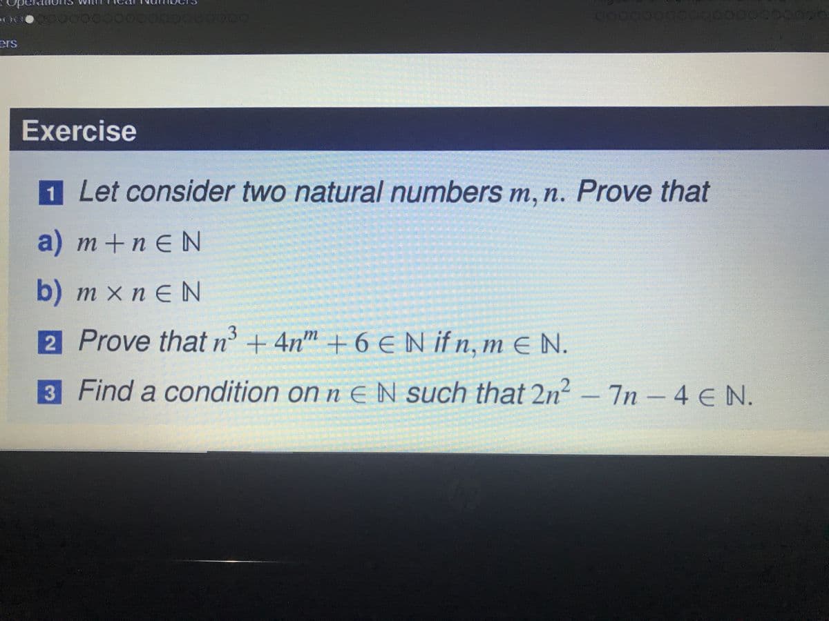 00000000000000000
ers
Exercise
1 Let consider two natural numbers m, n. Prove that
a) m+n EN
b) m x n E N
2 Prove that n° + 4n" + 6 €N ifn, m E N.
3 Find a condition on n EN such that 2n²
-7n-4 EN.
