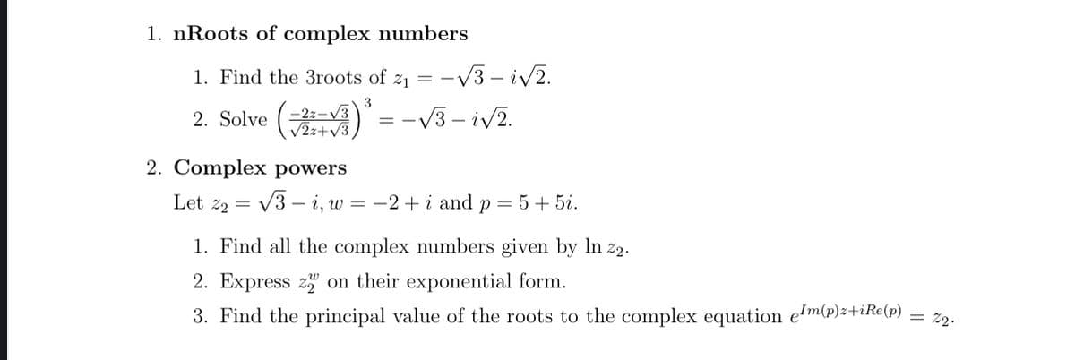 1. nRoots of complex numbers
1. Find the 3roots of z1 = -V3 – i/2.
2. Solve (- = -V3 – iv2.
3
-2z-V3
V2z+V3
2. Complex powers
Let z2 = V3 – i, w = -2+ i and p = 5+ 5i.
1. Find all the complex numbers given by In z2.
2. Express z" on their exponential form.
3. Find the principal value of the roots to the complex equation e'm(p)z+iRe(p)
= 22.
