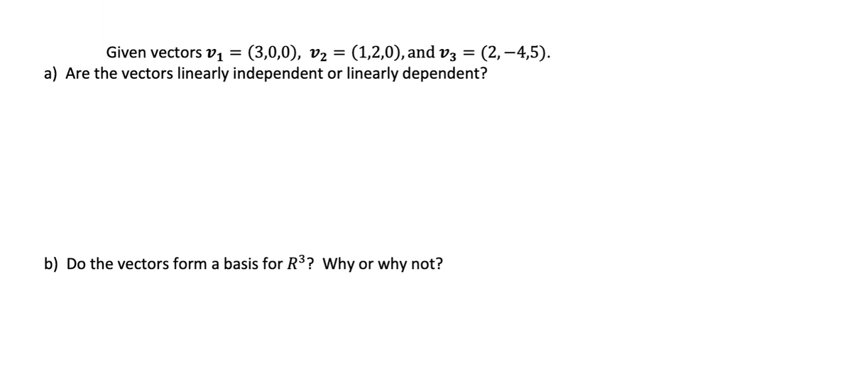 (3,0,0), v2 = (1,2,0), and v3 =
a) Are the vectors linearly independent or linearly dependent?
Given vectors v, =
(2, –4,5).
b) Do the vectors form a basis for R3? Why or why not?
