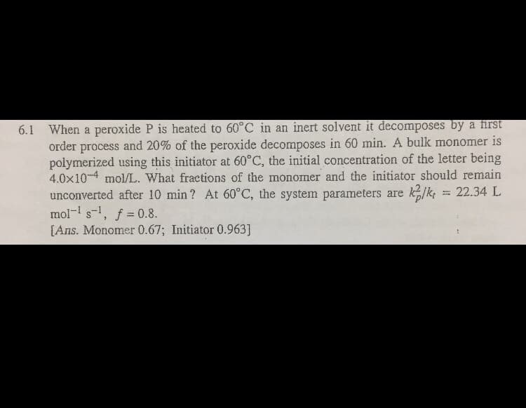 6.1 When a peroxide P is heated to 60°C in an inert solvent it decomposes by a first
order process and 20% of the peroxide decomposes in 60 min. A bulk monomer is
polymerized using this initiator at 60°C, the initial concentration of the letter being
4.0x10-4 mol/L. What fraetions of the monomer and the initiator should remain
unconverted after 10 min? At 60°C, the system parameters are k/k, = 22.34 L
mol- s-, f = 0.8.
[Ans. Monomer 0.67; Initiator 0.963]
