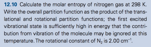 12.10 Calculate the molar entropy of nitrogen gas at 298 K.
Write the overall partition function as the product of the trans-
lational and rotational partition functions; the first excited
vibrational state is sufficiently high in energy that the contri-
bution from vibration of the molecule may be ignored at this
temperature. The rotational constant of N₂ is 2.00 cm-¹.