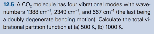 12.5 A CO₂ molecule has four vibrational modes with wave-
numbers 1388 cm¯¹, 2349 cm¯¹, and 667 cm¹ (the last being
a doubly degenerate bending motion). Calculate the total vi-
brational partition function at (a) 500 K, (b) 1000 K.