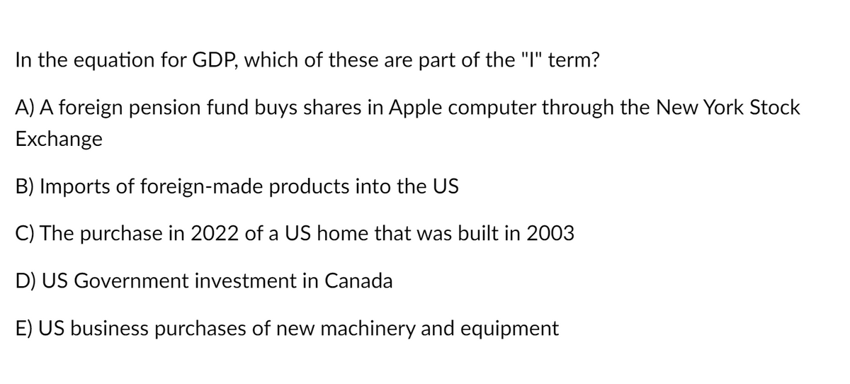 In the equation for GDP, which of these are part of the "I" term?
A) A foreign pension fund buys shares in Apple computer through the New York Stock
Exchange
B) Imports of foreign-made products into the US
C) The purchase in 2022 of a US home that was built in 2003
D) US Government investment in Canada
E) US business purchases of new machinery and equipment

