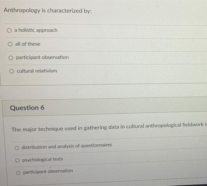 Anthropology is characterized by:
O a holistic approach
O all of these
O participant observation
O cultural relativism
Question 6
The major technique used in gathering data in cultural anthropological fieldwork i-
distribution and analysis of questionnaires
O psychological tests
O participant observation
