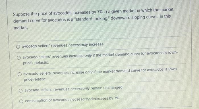 Suppose the price of avocados increases by 7% in a given market in which the market
demand curve for avocados is a "standard-looking," downward sloping curve. In this
market,
O avocado sellers' revenues necessarily increase.
O avocado sellers' revenues increase only if the market demand curve for avocados is (own-
price) inelastic.
O avocado sellers' revenues Increase only if the market demand curve for avocados is (own-
price) elastic.
O avocado sellers' revenues necessarily remain unchanged.
O consumption of avocados necessarily decreases by 7%.
