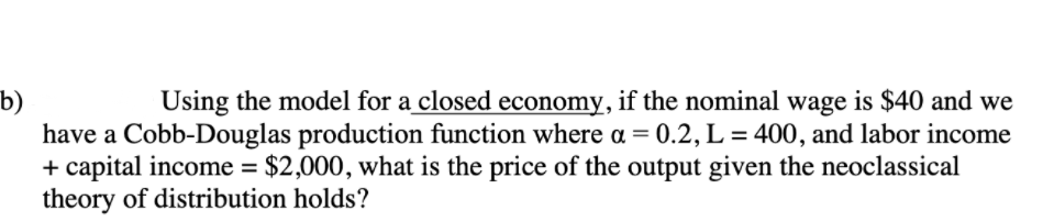 b)
have a Cobb-Douglas production function where a = 0.2, L = 400, and labor income
+ capital income = $2,000, what is the price of the output given the neoclassical
theory of distribution holds?
Using the model for a closed economy, if the nominal wage is $40 and we
%3D
