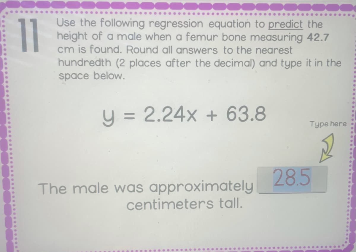 11
Use the following regression equation to predict the
height of a male when a femur bone measuring 42.7
cm is found. Round all answers to the nearest
hundredth (2 places after the decimal) and type it in the
space below.
y = 2.24x + 63.8
Type here
28.5
The male was approximately
centimeters tall.
