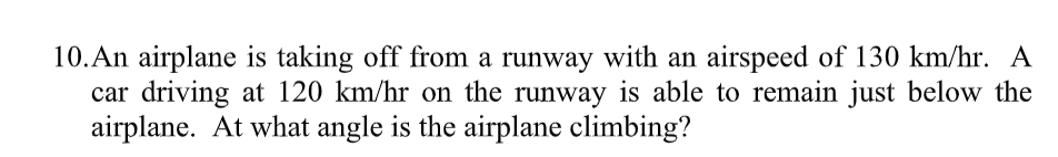 10. An airplane is taking off from a runway with an airspeed of 130 km/hr. A
car driving at 120 km/hr on the runway is able to remain just below the
airplane. At what angle is the airplane climbing?
