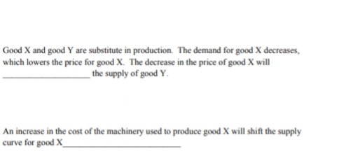 Good X and good Y are substitute in production. The demand for good X decreases,
which lowers the price for good X. The decrease in the price of good X will
the supply of good Y.
An increase in the cost of the machinery used to produce good X will shift the supply
curve for good X_
